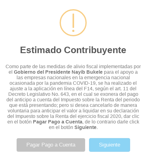 Como parte de las medidas de alivio fiscal implementadas por el Gobierno del Presidente Nayib Bukele para el apoyo a las empresas nacionales en la emergencia nacional ocasionada por la pandemia COVID-19, se ha realizado el ajuste a la aplicación en línea del F14, según el art. 11 del Decreto Legislativo No. 643, en el cual se exonera del pago del anticipo a cuenta del Impuesto sobre la Renta del periodo que está presentando; pero si desea cancelarlo de manera voluntaria para anticipar el valor a liquidar en su declaración del Impuesto sobre la Renta del ejercicio fiscal 2020, dar clic en el botón Pagar Pago a Cuenta, de lo contrario darle click en el botón Siguiente.

